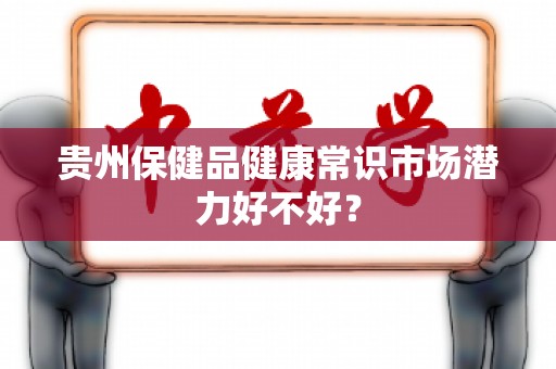 贵州保健品健康常识市场潜力好不好？