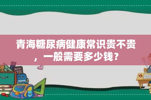 青海糖尿病健康常识贵不贵，一般需要多少钱？