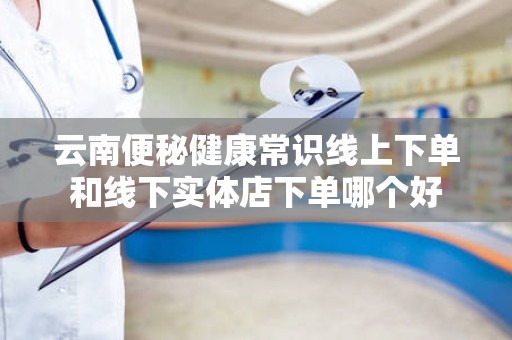 云南便秘健康常识线上下单和线下实体店下单哪个好