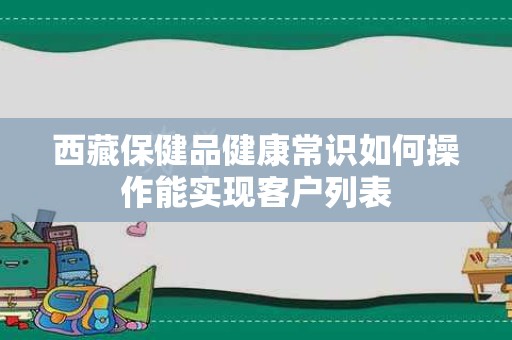 西藏保健品健康常识如何操作能实现客户列表