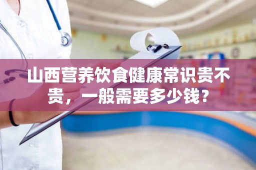 山西营养饮食健康常识贵不贵，一般需要多少钱？
