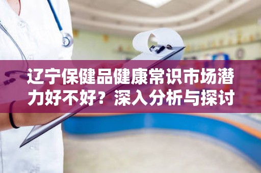 辽宁保健品健康常识市场潜力好不好？深入分析与探讨