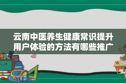 云南中医养生健康常识提升用户体验的方法有哪些推广方式有哪些