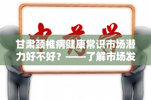 甘肃颈椎病健康常识市场潜力好不好？——了解市场发展及健康小贴士