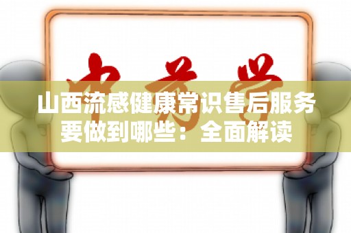 山西流感健康常识售后服务要做到哪些：全面解读