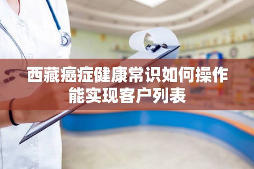 西藏癌症健康常识如何操作能实现客户列表