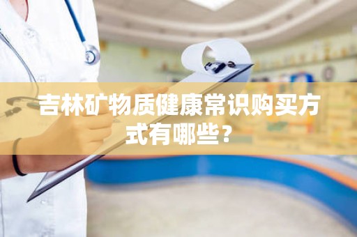吉林矿物质健康常识购买方式有哪些？