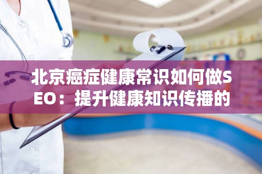 北京癌症健康常识如何做SEO：提升健康知识传播的有效策略