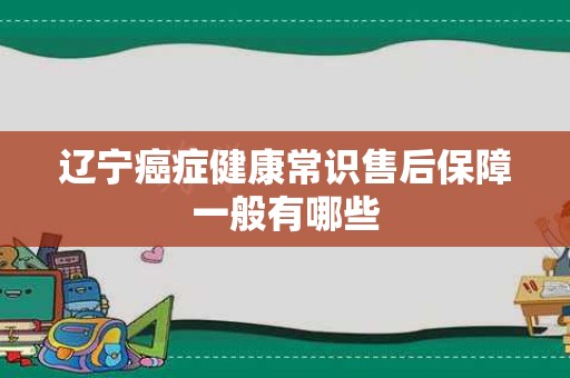 辽宁癌症健康常识售后保障一般有哪些