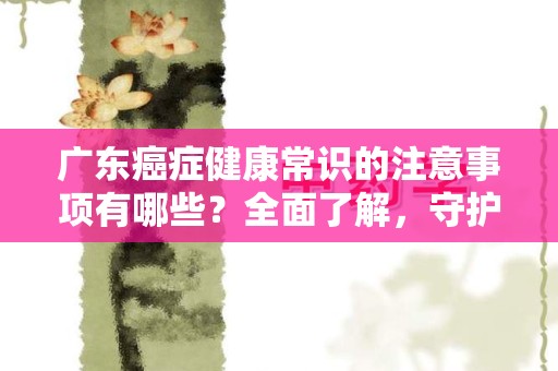 广东癌症健康常识的注意事项有哪些？全面了解，守护健康