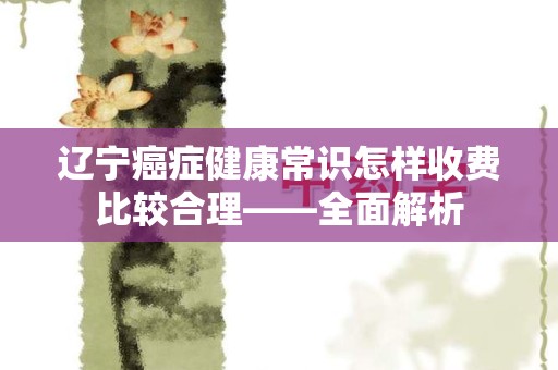 辽宁癌症健康常识怎样收费比较合理——全面解析
