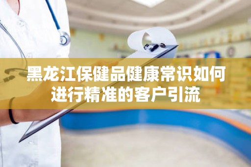 黑龙江保健品健康常识如何进行精准的客户引流