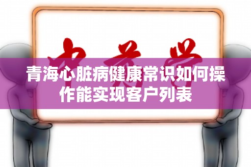 青海心脏病健康常识如何操作能实现客户列表