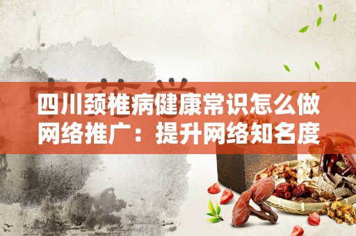 四川颈椎病健康常识怎么做网络推广：提升网络知名度的有效策略