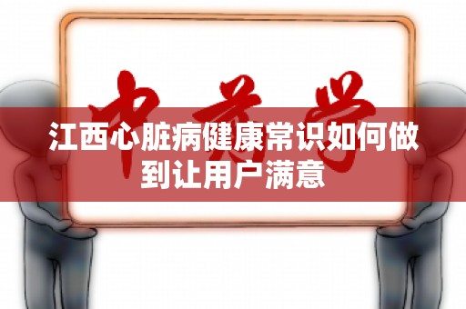 江西心脏病健康常识如何做到让用户满意