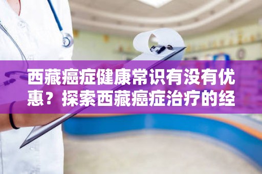 西藏癌症健康常识有没有优惠？探索西藏癌症治疗的经济实惠之道