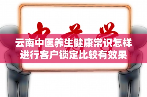 云南中医养生健康常识怎样进行客户锁定比较有效果