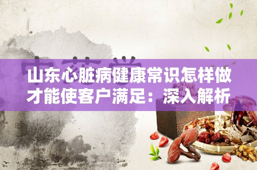 山东心脏病健康常识怎样做才能使客户满足：深入解析与实践