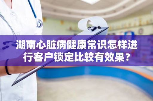 湖南心脏病健康常识怎样进行客户锁定比较有效果？