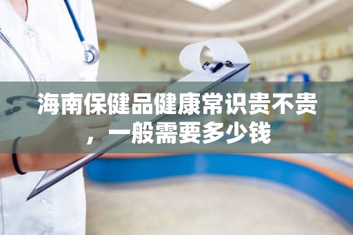 海南保健品健康常识贵不贵，一般需要多少钱