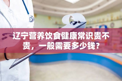 辽宁营养饮食健康常识贵不贵，一般需要多少钱？