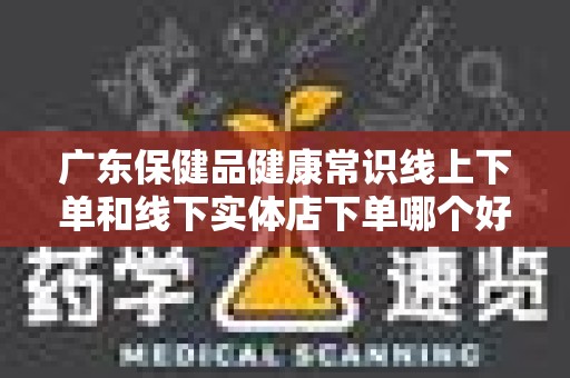 广东保健品健康常识线上下单和线下实体店下单哪个好？
