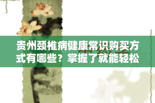 贵州颈椎病健康常识购买方式有哪些？掌握了就能轻松应对