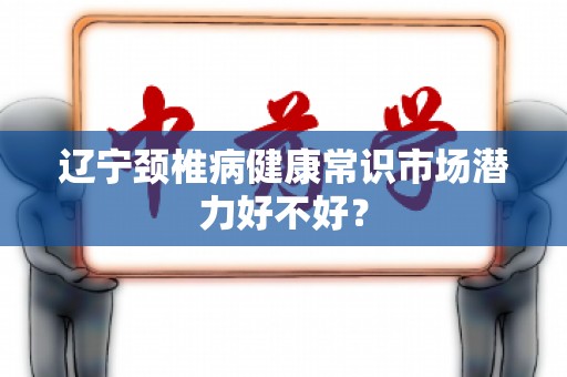 辽宁颈椎病健康常识市场潜力好不好？
