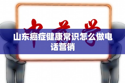 山东癌症健康常识怎么做电话营销