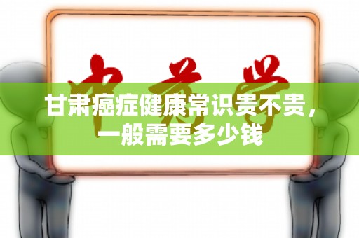 甘肃癌症健康常识贵不贵，一般需要多少钱