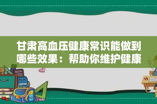 甘肃高血压健康常识能做到哪些效果：帮助你维护健康生活