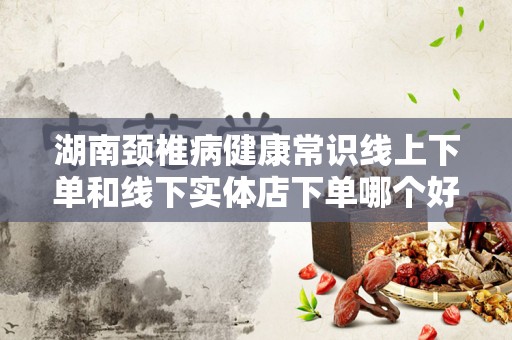 湖南颈椎病健康常识线上下单和线下实体店下单哪个好？全面分析与对比