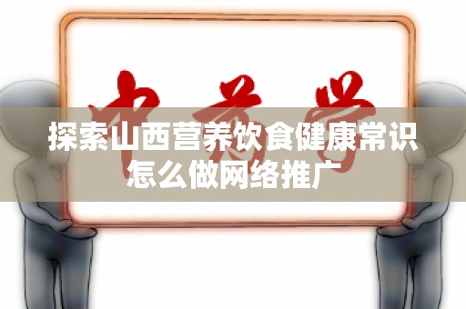 探索山西营养饮食健康常识怎么做网络推广