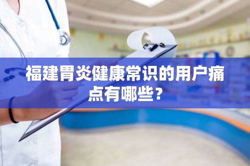 福建胃炎健康常识的用户痛点有哪些？