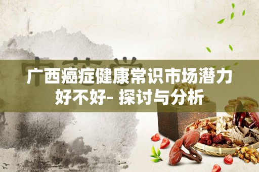 广西癌症健康常识市场潜力好不好- 探讨与分析