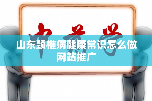 山东颈椎病健康常识怎么做网站推广
