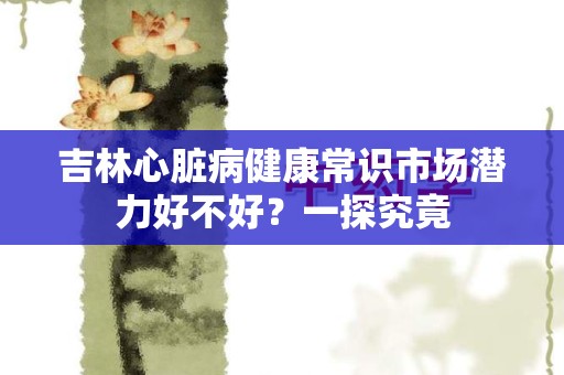 吉林心脏病健康常识市场潜力好不好？一探究竟