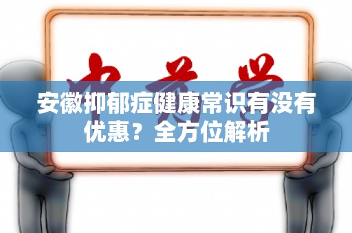 安徽抑郁症健康常识有没有优惠？全方位解析