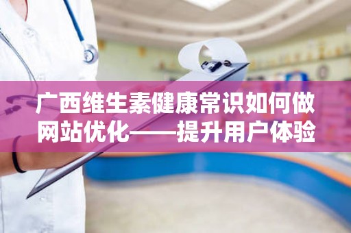 广西维生素健康常识如何做网站优化——提升用户体验与搜索排名的策略