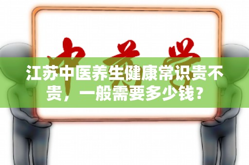 江苏中医养生健康常识贵不贵，一般需要多少钱？