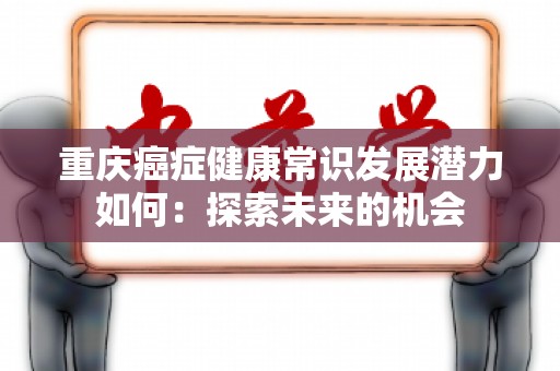 重庆癌症健康常识发展潜力如何：探索未来的机会