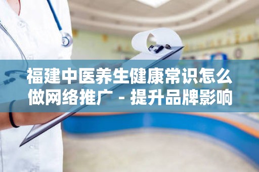 福建中医养生健康常识怎么做网络推广 - 提升品牌影响力的有效策略