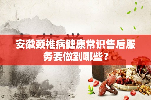 安徽颈椎病健康常识售后服务要做到哪些？