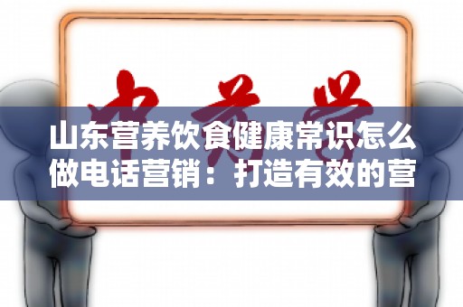 山东营养饮食健康常识怎么做电话营销：打造有效的营养推广策略