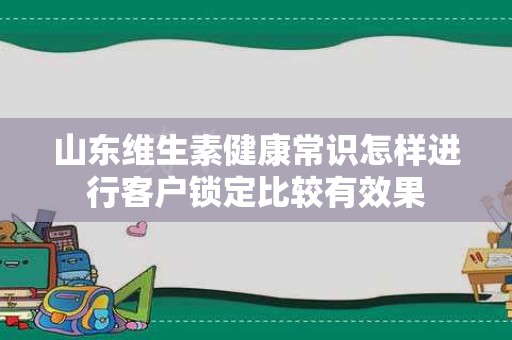 山东维生素健康常识怎样进行客户锁定比较有效果
