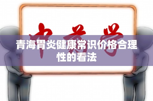 青海胃炎健康常识价格合理性的看法