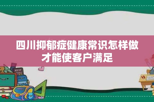 四川抑郁症健康常识怎样做才能使客户满足
