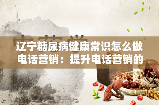 辽宁糖尿病健康常识怎么做电话营销：提升电话营销的有效性