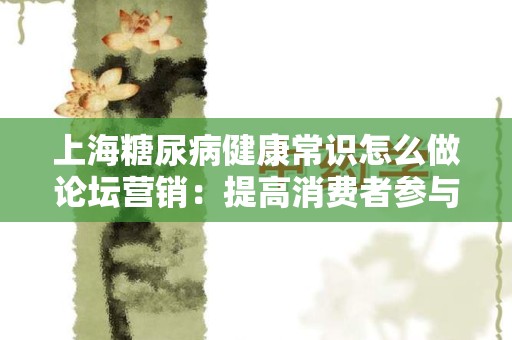 上海糖尿病健康常识怎么做论坛营销：提高消费者参与度的有效策略