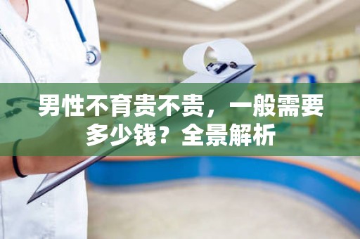 男性不育贵不贵，一般需要多少钱？全景解析